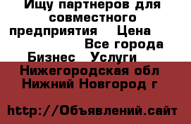 Ищу партнеров для совместного предприятия. › Цена ­ 1 000 000 000 - Все города Бизнес » Услуги   . Нижегородская обл.,Нижний Новгород г.